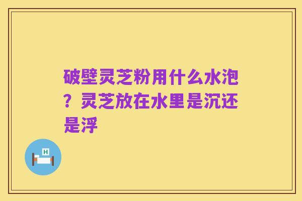 破壁灵芝粉用什么水泡？灵芝放在水里是沉还是浮