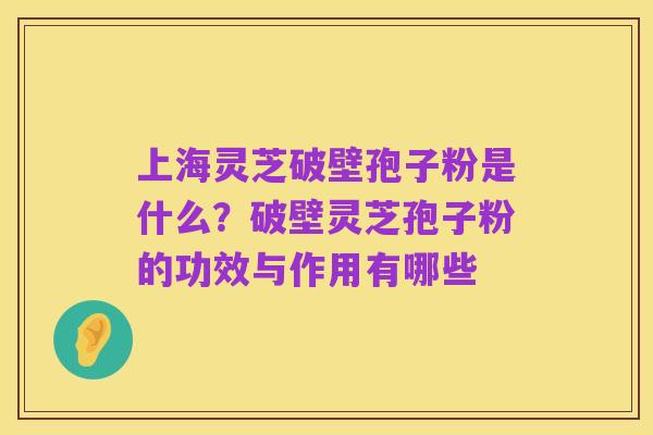 上海灵芝破壁孢子粉是什么?破壁灵芝孢子粉的功效与作用有哪些