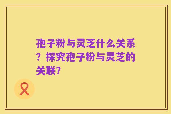 孢子粉与灵芝什么关系?探究孢子粉与灵芝的关联?
