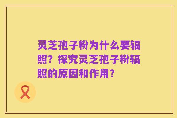灵芝孢子粉为什么要辐照?探究灵芝孢子粉辐照的原因和作用?