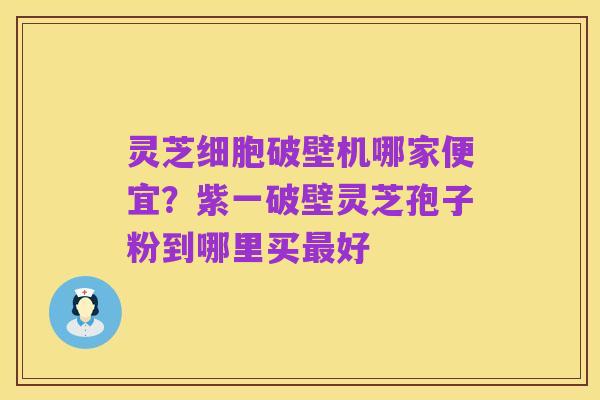 灵芝细胞破壁机哪家便宜?紫一破壁灵芝孢子粉到哪里买最好