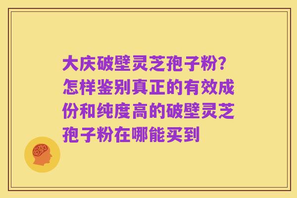 大庆破壁灵芝孢子粉？怎样鉴别真正的有效成份和纯度高的破壁灵芝孢子粉在哪能买到