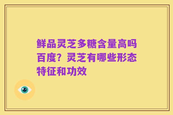 鲜品灵芝多糖含量高吗百度?灵芝有哪些形态特征和功效