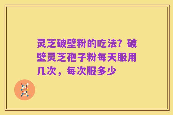 灵芝破壁粉的吃法？破壁灵芝孢子粉每天服用几次，每次服多少