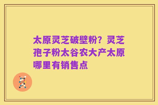 太原灵芝破壁粉？灵芝孢子粉太谷农大产太原哪里有销售点