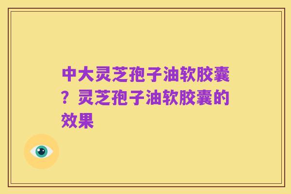 中大灵芝孢子油软胶囊?灵芝孢子油软胶囊的效果
