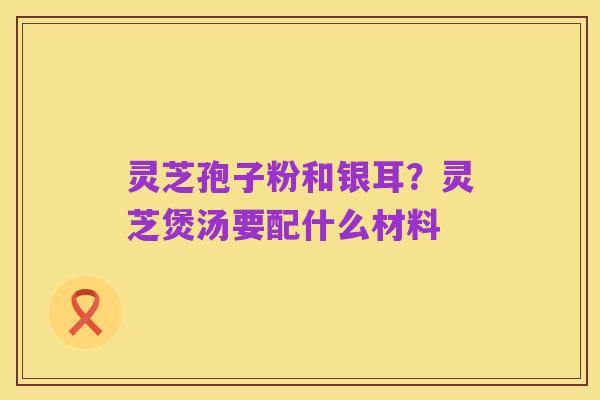 灵芝孢子粉和银耳?灵芝煲汤要配什么材料