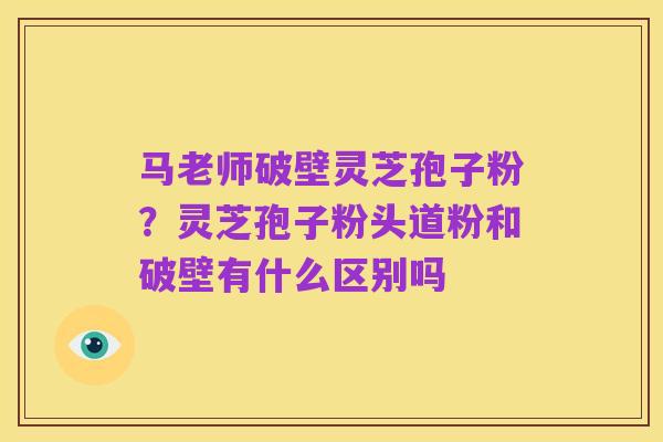 马老师破壁灵芝孢子粉?灵芝孢子粉头道粉和破壁有什么区别吗