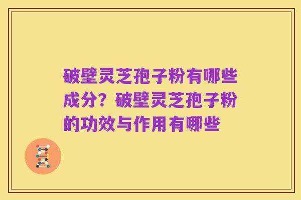 破壁灵芝孢子粉有哪些成分?破壁灵芝孢子粉的功效与作用有哪些