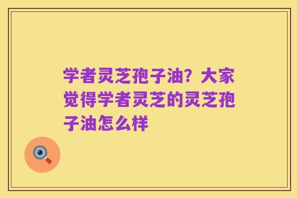 学者灵芝孢子油?大家觉得学者灵芝的灵芝孢子油怎么样