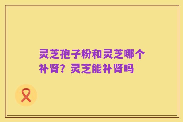 灵芝孢子粉和灵芝哪个补肾?灵芝能补肾吗