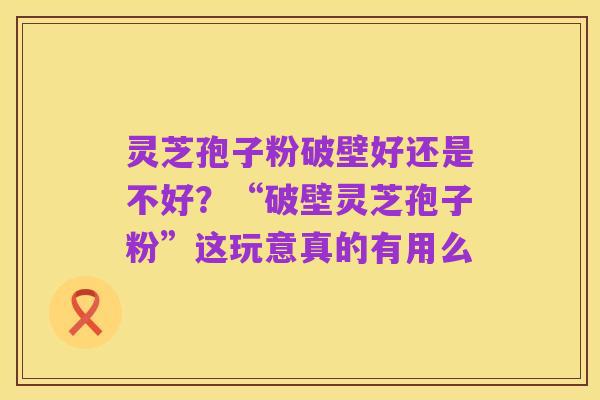 灵芝孢子粉破壁好还是不好?“破壁灵芝孢子粉”这玩意真的有用么
