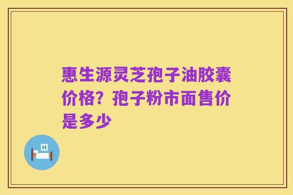 惠生源灵芝孢子油胶囊价格?孢子粉市面售价是多少