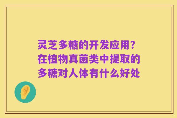 灵芝多糖的开发应用?在植物真菌类中提取的多糖对人体有什么好处