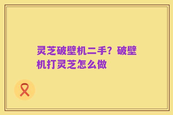 灵芝破壁机二手？破壁机打灵芝怎么做