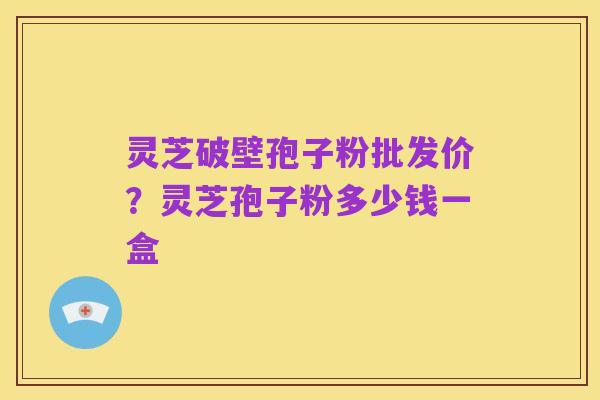 灵芝破壁孢子粉批发价？灵芝孢子粉多少钱一盒