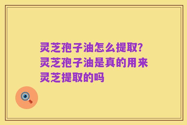 灵芝孢子油怎么提取？灵芝孢子油是真的用来灵芝提取的吗