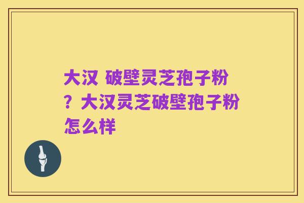 大汉 破壁灵芝孢子粉？大汉灵芝破壁孢子粉怎么样