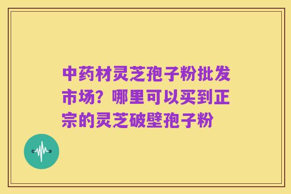 中药材灵芝孢子粉批发市场?哪里可以买到正宗的灵芝破壁孢子粉