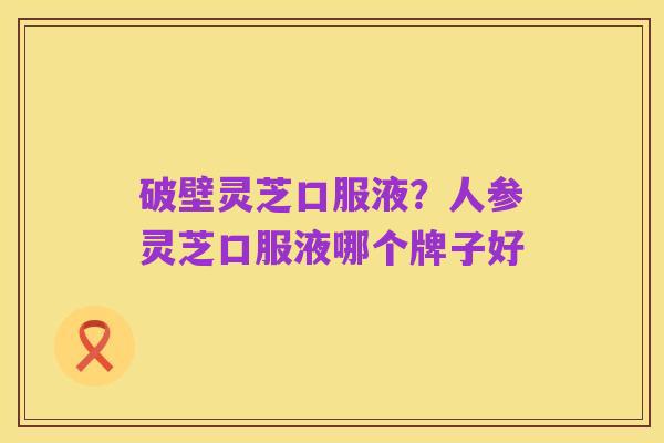 破壁灵芝口服液?人参灵芝口服液哪个牌子好