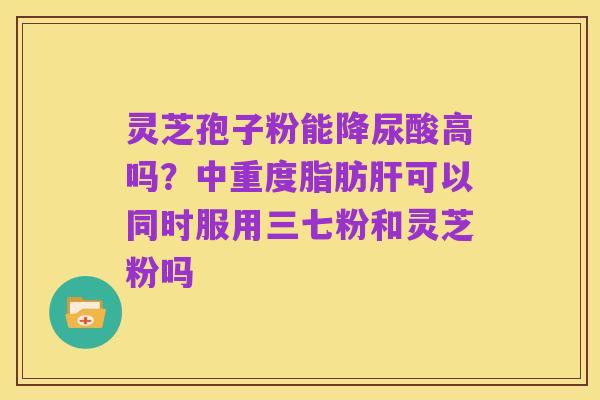 灵芝孢子粉能降尿酸高吗?中重度脂肪肝可以同时服用三七粉和灵芝粉吗