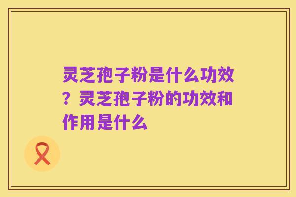 灵芝孢子粉是什么功效?灵芝孢子粉的功效和作用是什么
