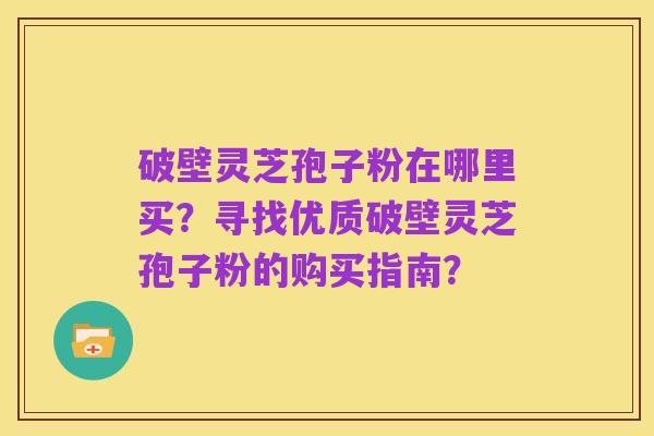 破壁灵芝孢子粉在哪里买？寻找优质破壁灵芝孢子粉的购买指南？