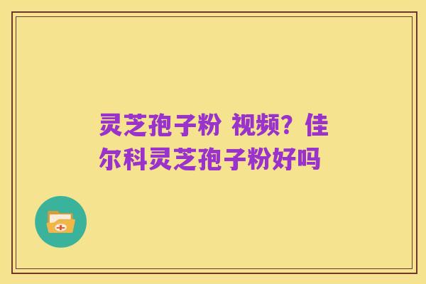 灵芝孢子粉 视频?佳尔科灵芝孢子粉好吗
