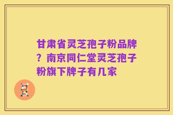 甘肃省灵芝孢子粉品牌?南京同仁堂灵芝孢子粉旗下牌子有几家