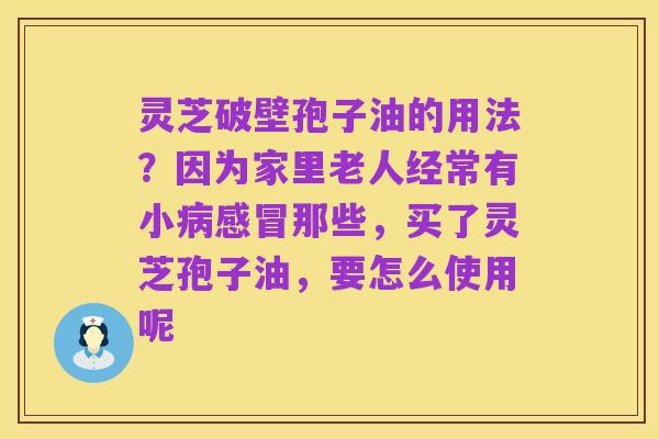 灵芝破壁孢子油的用法?因为家里老人经常有小病感冒那些,买了灵芝孢子油,要怎么使用呢