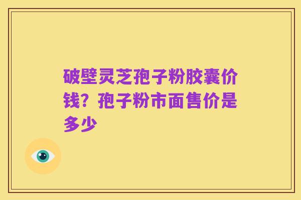 破壁灵芝孢子粉胶囊价钱?孢子粉市面售价是多少