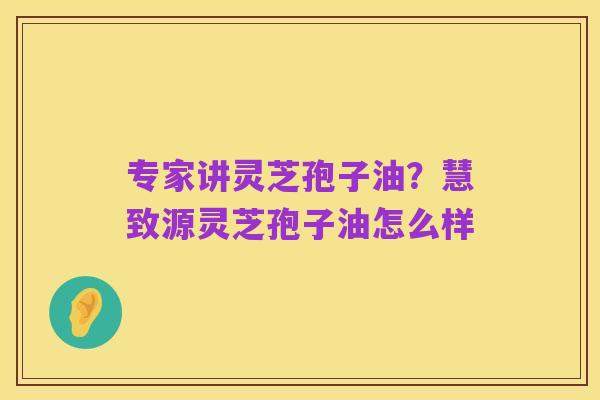 专家讲灵芝孢子油？慧致源灵芝孢子油怎么样