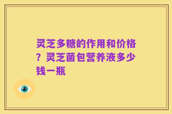 灵芝多糖的作用和价格？灵芝菌包营养液多少钱一瓶