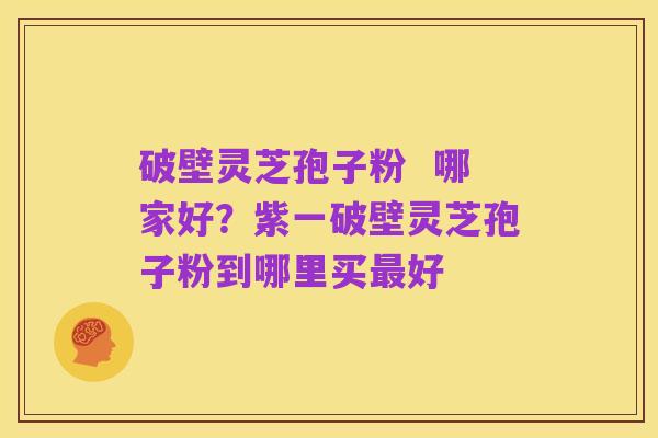 破壁灵芝孢子粉 哪家好?紫一破壁灵芝孢子粉到哪里买最好