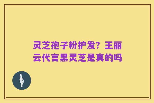 灵芝孢子粉护发?王丽云代言黑灵芝是真的吗
