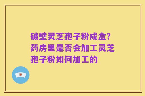 破壁灵芝孢子粉成盒？药房里是否会加工灵芝孢子粉如何加工的