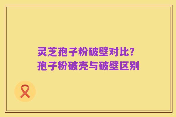 灵芝孢子粉破壁对比?孢子粉破壳与破壁区别