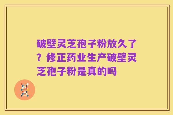 破壁灵芝孢子粉放久了？修正药业生产破壁灵芝孢子粉是真的吗