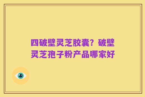 四破壁灵芝胶囊?破壁灵芝孢子粉产品哪家好