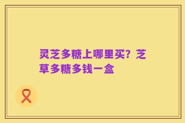灵芝多糖上哪里买?芝草多糖多钱一盒