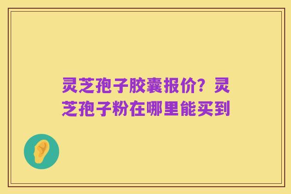 灵芝孢子胶囊报价?灵芝孢子粉在哪里能买到