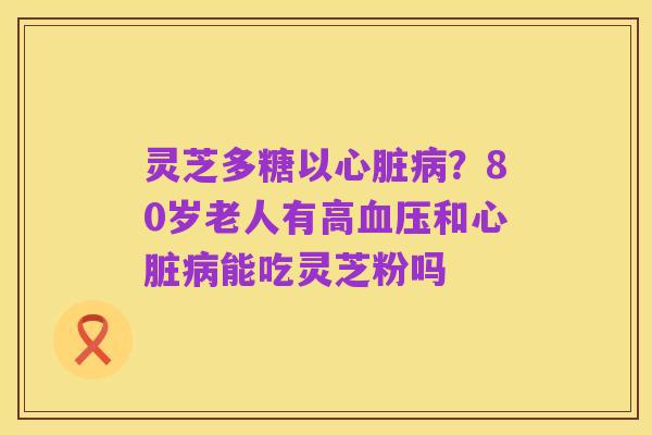 灵芝多糖以心脏病？80岁老人有高血压和心脏病能吃灵芝粉吗