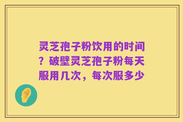 灵芝孢子粉饮用的时间?破壁灵芝孢子粉每天服用几次,每次服多少