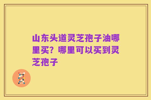 山东头道灵芝孢子油哪里买？哪里可以买到灵芝孢子