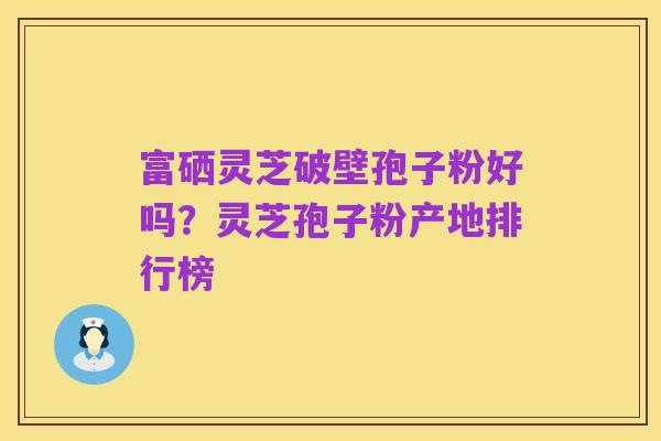 富硒灵芝破壁孢子粉好吗?灵芝孢子粉产地排行榜