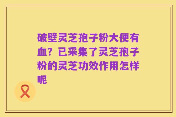 破壁灵芝孢子粉大便有血?已采集了灵芝孢子粉的灵芝功效作用怎样呢