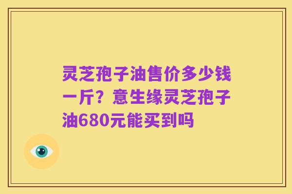 灵芝孢子油售价多少钱一斤?意生缘灵芝孢子油680元能买到吗