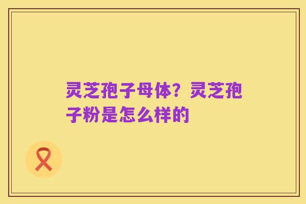 灵芝孢子母体？灵芝孢子粉是怎么样的