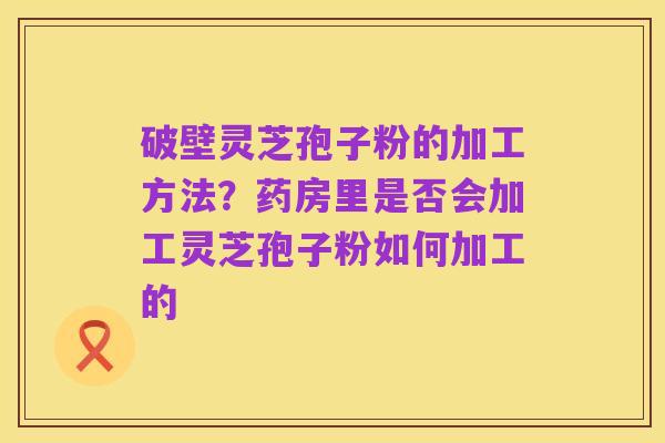 破壁灵芝孢子粉的加工方法?药房里是否会加工灵芝孢子粉如何加工的