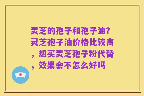 灵芝的孢子和孢子油?灵芝孢子油价格比较高,想买灵芝孢子粉代替,效果会不怎么好吗